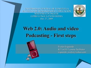 UNIVERSIDAD CENTRAL DE VENEZUELA FACULTAD DE HUMANIDADES Y EDUCACIÓN MAESTRÍA EN INGLÉS  COMO LENGUA EXTRANJERA Oct. 27, 2009 Web 2.0: Audio and video Podcasting - First steps Evelyn Izquierdo ICT in ELT course facilitator [email_address] 