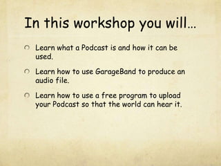 In this workshop you will…Learn what a Podcast is and how it can be used.Learn how to use GarageBand to produce an audio file.Learn how to use a free program to upload your Podcast so that the world can hear it.
