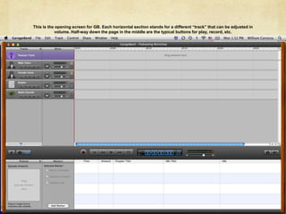 This is the opening screen for GB. Each horizontal section stands for a different “track” that can be adjusted in volume. Half-way down the page in the middle are the typical buttons for play, record, etc. 