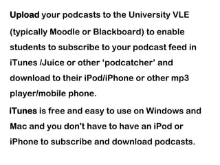 Upload your podcasts to the University VLE (typically Moodle or Blackboard) to enable students to subscribe to your podcast feed in iTunes /Juice or other ‘podcatcher’ and download to their iPod/iPhone or other mp3 player/mobile phone. iTunes is free and easy to use on Windows and Mac and you don't have to have an iPod or iPhone to subscribe and download podcasts.