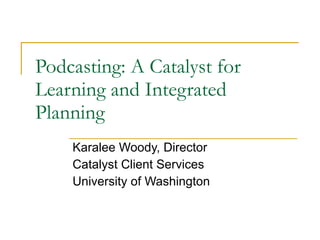 Podcasting: A Catalyst for Learning and Integrated Planning Karalee Woody, Director Catalyst Client Services University of Washington 