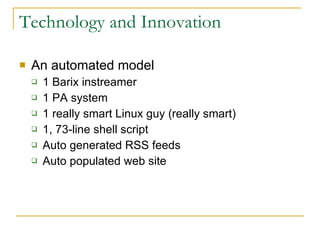 Technology and Innovation An automated model 1 Barix instreamer 1 PA system 1 really smart Linux guy (really smart) 1, 73-line shell script Auto generated RSS feeds Auto populated web site 