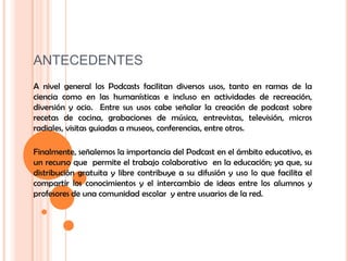 ANTECEDENTESA nivel general los Podcasts facilitan diversos usos, tanto en ramas de la ciencia como en las humanísticas e incluso en actividades de recreación, diversión y ocio.  Entre sus usos cabe señalar la creación de podcast sobre recetas de cocina, grabaciones de música, entrevistas, televisión, micros radiales, visitas guiadas a museos, conferencias, entre otros.Finalmente, señalemos la importancia del Podcast en el ámbito educativo, es un recurso que  permite el trabajo colaborativo  en la educación; ya que, su distribución gratuita y libre contribuye a su difusión y uso lo que facilita el compartir los conocimientos y el intercambio de ideas entre los alumnos y profesores de una comunidad escolar  y entre usuarios de la red.