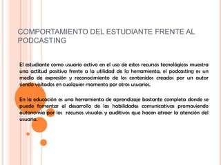 COMPORTAMIENTO DEL ESTUDIANTE FRENTE AL PODCASTINGEl estudiante como usuario activo en el uso de estos recursos tecnológicos muestra una actitud positiva frente a la utilidad de la herramienta, el podcasting es un medio de expresión y reconocimiento de los contenidos creados por un autor siendo visitados en cualquier momento por otros usuarios.En la educación es una herramienta de aprendizaje bastante completa donde se puede fomentar el desarrollo de las habilidades comunicativas promoviendo autonomía por los  recursos visuales y auditivos que hacen atraer la atención del usuario.usuario.El podcasting puede ser implementado en la educación desde la transmisión de videos como por ejemplo se pueden utilizar como videoconferencias para transmitir conocimiento de una forma didáctica y también se puede usar como herramienta de producción, donde el estudiante es capaz de crear un archivo de video y audio el cual se pueden  fortalecer  otro tipo de habilidades en el proceso de creación.