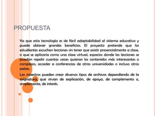 PROPUESTAYa que esta tecnología es de fácil adaptabilidad al sistema educativo y puede obtener grandes beneficios. El proyecto pretende que los estudiantes escuchen lecciones sin tener que asistir presencialmente a clase, o que se aplicaría como una clase virtual, espacios donde las lecciones se puedan repetir cuantas veces quieran los contenidos más interesantes o complejos, acceder a conferencias de otras universidades o incluso otros países. Los maestros pueden crear diversos tipos de archivos dependiendo de la asignatura, que sirvan de explicación, de apoyo, de complemento o, simplemente, de interés. 