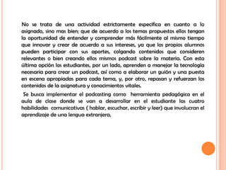      No se trata de una actividad estrictamente especifica en cuanto a lo asignado, sino mas bien; que de acuerdo a los temas propuestos ellos tengan la oportunidad de entender y comprender más fácilmente al mismo tiempo que innovar y crear de acuerdo a sus intereses, ya que los propios alumnos pueden participar con sus aportes, colgando contenidos que consideren relevantes o bien creando ellos mismos podcast sobre la materia. Con esta última opción los estudiantes, por un lado, aprenden a manejar la tecnología necesaria para crear un podcast, así como a elaborar un guión y una puesta en escena apropiadas para cada tema, y, por otro, repasan y refuerzan los contenidos de la asignatura y conocimientos vitales.       Se busca implementar el podcasting como  herramienta pedagógica en el aula de clase donde se van a desarrollar en el estudiante las cuatro habilidades  comunicativas ( hablar, escuchar, escribir y leer) que involucran el aprendizaje de una lengua extranjera,