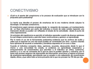 CONECTIVISMO¿Cuál es el aporte del conectivismo a los procesos de evaluación que se introducen con la propuesta para podcasting?      La teoría que describe el proceso de enseñanza de la era moderna donde subyace la tecnología  es llamada conectivismo.     El conectivismo según siemens empieza desde  la  recepción de mensajes y el manteamiento de  un flujo informativo por parte del individuo a través de redes sociales logrando una interacción donde se pueden ver reflejadas el estado de las actividades  desde el punto de vista organizacional.       Un principio del cognitivismo es permitir al individuo aprender a partir de diversas opiniones la cual integra conocimiento y permite hacer construcciones y generar un aprendizaje.       Por lo tanto el uso de la herramienta podcasting evidencia que los archivos de audio y video que se exponen en una red social pueden ser comentados por otros  usuarios creando foros opiniones de acuerdo a contenidos y temáticas expuestas en un curso o clase.      Cuando el individuo comparte: ideas, opiniones, acuerdos, desacuerdos desde lo que el mismo o una comunidad ha creado, se evidencia un aprendizaje cooperativo y enriquecimiento de conocimientos que permiten a el individuo ser crítico, autónomo, asertivo y a su vez ser consciente de lo que los otros le pueden aportar y viceversa, por lo tanto este proceso reciproco de intercambio de información, promueve a mejorar el proceso de enseñanza-aprendizaje, permitiendo que se acceda a una adquisición de conocimiento rápida, eficaz y que sobre todo se tome provecho de lo que nos proveen las TIC día por día.
