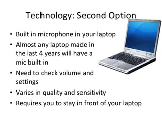 Technology: Second Option Built in microphone in your laptop Almost any laptop made in  the last 4 years will have a  mic built in Need to check volume and  settings Varies in quality and sensitivity  Requires you to stay in front of your laptop 