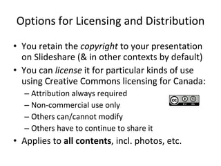 Options for Licensing and Distribution You retain the  copyright  to your presentation on Slideshare (& in other contexts by default) You can  license  it for particular kinds of use using Creative Commons licensing for Canada: Attribution always required Non-commercial use only Others can/cannot modify Others have to continue to share it Applies to  all contents , incl. photos, etc. 