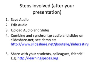 Steps involved (after your presentation) Save Audio Edit Audio Upload Audio and Slides Combine and synchronize audio and slides on slideshare.net; see demo at:  http://www.slideshare.net/jboutelle/slidecasting-101   Share with your students, colleagues, friends! E.g.  http://learningspaces.org   