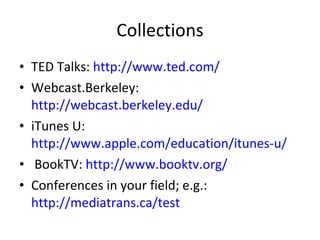 Collections TED Talks:  http://www.ted.com/ Webcast.Berkeley:  http://webcast.berkeley.edu/ iTunes U:  http://www.apple.com/education/itunes-u/ BookTV:  http://www.booktv.org/ Conferences in your field; e.g.:  http://mediatrans.ca/test   