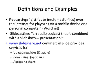 Definitions and Examples Podcasting: “distribute (multimedia files) over the internet for playback on a mobile device or a personal computer” (Wordnet)   Slidecasting: “an audio podcast that is combined with a slideshow... presentation.” www.slideshare.net  commercial slide provides services for: Uploading slides (& audio) Combining  (optional) Accessing them 