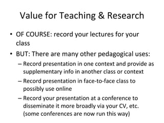 Value for Teaching & Research OF COURSE: record your lectures for your class BUT: There are many other pedagogical uses: Record presentation in one context and provide as supplementary info in another class or context Record presentation in face-to-face class to possibly use online Record your presentation at a conference to disseminate it more broadly via your CV, etc. (some conferences are now run this way) 