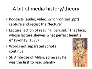 A bit of media history/theory Podcasts (audio, video, synchronized .ppt) capture and recast the “lecture” Lecture: action of reading, perusal: “That face, whose lecture shewes what perfect beautie is” (Sydney, 1586) Words not separated scripta  continua St. Ambrose of Milan: some say he was the first to read silently 