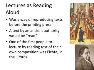 Lectures as Reading  Aloud Was a way of reproducing texts before the printing press A text by an ancient authority would be “read” One of the first people to lecture by reading text of their own composition was Fichte, in the 1790’s 