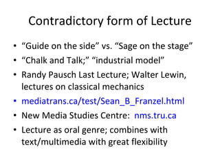 Contradictory form of Lecture “ Guide on the side” vs. “Sage on the stage” “ Chalk and Talk;” “industrial model”  Randy Pausch Last Lecture; Walter Lewin, lectures on classical mechanics mediatrans.ca/test/Sean_B_Franzel.html New Media Studies Centre:  nms.tru.ca   Lecture as oral genre; combines with text/multimedia with great flexibility 