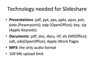 Technology needed for Slideshare Presentations : pdf, ppt, pps, pptx, ppsx, pot, potx (Powerpoint); odp (OpenOffice); key, zip (Apple Keynote).  Documents : pdf, doc, docx, rtf, xls (MSOffice); odt, ods(OpenOffice); Apple iWork Pages MP3:  the only audio format 100 Mb upload limit 