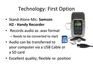Technology: First Option Stand-Alone Mic:  Samson  H2 - Handy Recorder Records audio as .wav format Needs to be converted to mp3 Audio can be transferred to your computer via a USB Cable or a SD card Excellent quality; flexible re: position 