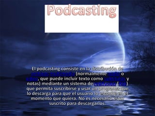 Podcasting El podcasting consiste en la distribución de archivosmultimedia (normalmente audio o vídeo, que puede incluir texto como subtítulos y notas) mediante un sistema de redifusión (RSS) que permita suscribirse y usar un programa que lo descarga para que el usuario lo escuche en el momento que quiera. No es necesario estar suscrito para descargarlos. 