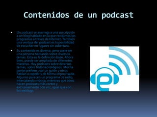 Contenidos de un podcastUn podcast se asemeja a una suscripción a un blog hablado en la que recibimos los programas a través de Internet. También una ventaja del podcast es la posibilidad de escuchar en lugares sin cobertura.Su contenido es diverso, pero suele ser una persona hablando sobre diversos temas. Esta es la definición base. Ahora bien, puede ser ampliada de diferentes maneras. Hay podcasts sobre diversos temas, sobre todo tecnológicos. Mucha gente prefiere usar un guión y otros hablan a capella y de forma improvisada. Algunos parecen un programa de radio, intercalando música, mientras que otros hacen podcasts más cortos y exclusivamente con voz, igual que con los weblogs.