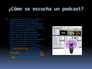¿Cómo se escucha un podcast?Se pueden escuchar o ver desde la página web en la que han sido colocados. Blogs como Wordpress y otros permiten realizar podcasting con el uso de herramientas gratuitas (plug-ins), como WordTube o Podpress. También se pueden descargar los archivos de sonido y video. A partir de ahí, es algo personal. Se pueden usar programas especiales que leen archivos de índices, descargan la música automáticamente y la transfieren a un reproductor mp3. También se puede optar por escucharlo en el ordenador e incluso copiarlo en CDs de audio a partir de los archivos mp3 u ogg, según el formato original.