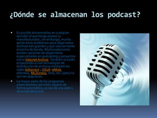 ¿Dónde se almacenan los podcast?Es posible almacenarlos en cualquier servidor al que tenga acceso su manufacturador; sin embargo, mucha gente tiene problemas para alojar estos archivos tan grandes y que saturan tanto el ancho de banda. Afortunadamente existen opciones de alojamiento especializadas en podcasting y proyectos como Internet Archive. También se están empezando a usar tecnologías de distribución de archivos mediante las redes bittorrent y ED2K (eMule, eDonkey, MLDonkey, Ares, etc.) pero no son tan populares.La mayor parte de los programas especializados permiten bajarlo de forma automática, ya sea de una web o de la red bittorrent
