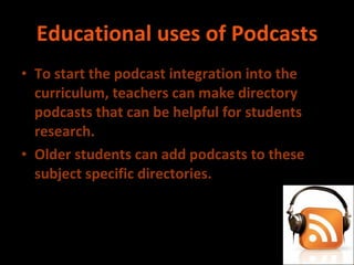 Educational uses of Podcasts To start the podcast integration into the curriculum, teachers can make directory podcasts that can be helpful for students research.  Older students can add podcasts to these subject specific directories. 