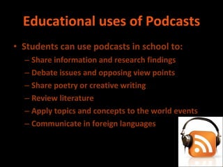Educational uses of Podcasts Students can use podcasts in school to: Share information and research findings Debate issues and opposing view points Share poetry or creative writing Review literature Apply topics and concepts to the world events Communicate in foreign languages 
