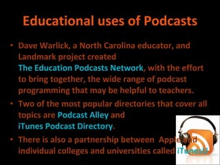 Educational uses of Podcasts Dave Warlick, a North Carolina  educator ,  and Landmark project created  The Education Podcasts Network , with the effort to bring together, the wide range of podcast programming that may be helpful to teachers. Two of the most popular directories that cover all topics are  Podcast Alley  and  iTunes Podcast Directory . There is also a partnership between  Apple and individual colleges and universities called  iTunesU 