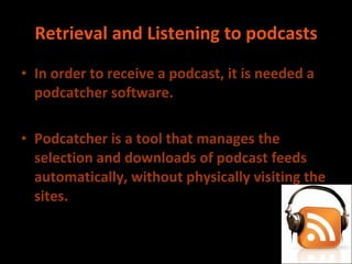 Retrieval and Listening to podcasts In order to receive a podcast, it is needed a podcatcher software. Podcatcher is a tool that manages the selection and downloads of podcast feeds automatically, without physically visiting the sites. 