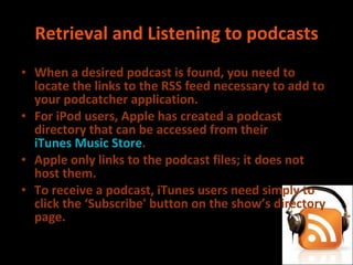 Retrieval and Listening to podcasts When a desired podcast is found, you need to locate the links to the RSS feed necessary to add to your podcatcher application. For iPod users, Apple has created a podcast directory that can be accessed from their  iTunes Music Store . Apple only links to the podcast files; it does not host them. To receive a podcast, iTunes users need simply to click the ‘Subscribe' button on the show’s directory page. 