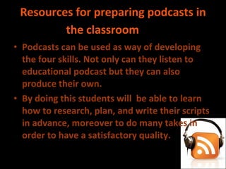 Resources for preparing podcasts in the classroom    Podcasts can be used as way of developing the four skills. Not only can they listen to educational podcast but they can also produce their own.  By doing this students will  be able to learn how to research, plan, and write their scripts in advance, moreover to do many takes in order to have a satisfactory quality. 