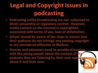 Legal and Copyright issues in podcasting Podcasting unlike broadcasting are not  subjected to direct censorship or regulatory control.  However, media content on the internet is copyrighted, associated with terms of use, laws of defamation. School should be aware of the steps to ensure that their podcasts do not infringe any existing copyright or are considered offensive or libelous. Parents and educators need to provide discussion with the young people about the content of the podcasts they are listening to, their own opinions about it and their uses.  