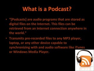 What is a Podcast? “ [Podcasts] are audio programs that are stored as digital files on the Internet. This files can be retrieved from an Internet connection anywhere in the world.” Transmits pre-recorded files to any MP3 player, laptop, or any other device capable to synchronizing with and audio software like iTunes or Windows Media Player. 