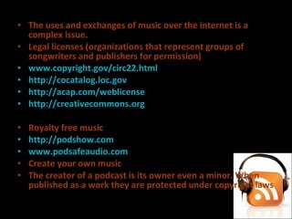 The uses and exchanges of music over the internet is a complex issue. Legal licenses (organizations that represent groups of songwriters and publishers for permission)  www.copyright.gov/circ22.html http://cocatalog.loc.gov http://acap.com/weblicense http://creativecommons.org   Royalty free music  http://podshow.com   www.podsafeaudio.com   Create your own music The creator of a podcast is its owner even a minor. When published as a work they are protected under copyright laws 