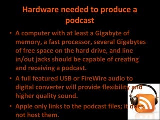 Hardware needed to produce a podcast A computer with at least a Gigabyte of memory, a fast processor, several Gigabytes of free space on the hard drive, and line in/out jacks should be capable of creating and receiving a podcast. A full featured USB or FireWire audio to digital converter will provide flexibility and higher quality sound. Apple only links to the podcast files; it does not host them. To receive a podcast, iTunes users need simply to click the ‘Subscribe' button on the show’s directory page. 