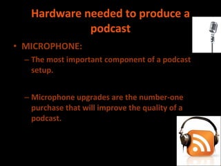 Hardware needed to produce a podcast MICROPHONE:  The most important component of a podcast setup. Microphone upgrades are the number-one purchase that will improve the quality of a podcast. 