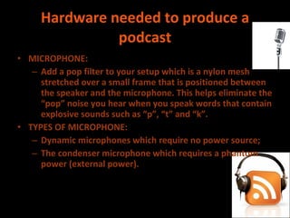 Hardware needed to produce a podcast MICROPHONE:  Add a pop filter to your setup which is a nylon mesh stretched over a small frame that is positioned between the speaker and the microphone. This helps eliminate the “pop” noise you hear when you speak words that contain explosive sounds such as “p”, “t” and “k”. TYPES OF MICROPHONE:  Dynamic microphones which require no power source; The condenser microphone which requires a phantom power (external power). 