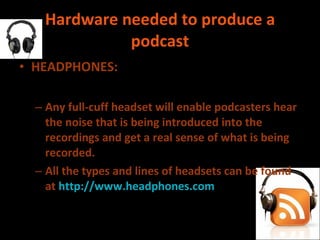 Hardware needed to produce a podcast HEADPHONES: Any full-cuff headset will enable podcasters hear the noise that is being introduced into the recordings and get a real sense of what is being recorded.  All the types and lines of headsets can be found at  http://www.headphones.com 