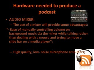 Hardware needed to produce a podcast AUDIO MIXER: The use of a mixer will provide some advantages:  “ - Ease of manually controlling volume on background music via the mixer while talking rather than dealing with a mouse and trying to move a slide bar on a media player”; High quality, low- noise microphone amplifiers; 
