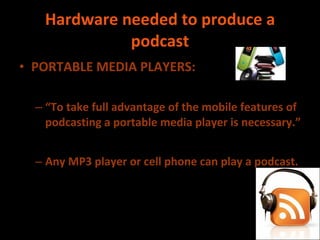 Hardware needed to produce a podcast PORTABLE MEDIA PLAYERS: “ To take full advantage of the mobile features of podcasting a portable media player is necessary.” Any MP3 player or cell phone can play a podcast.  