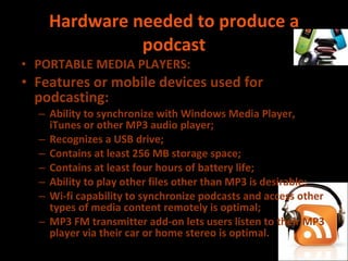 Hardware needed to produce a podcast PORTABLE MEDIA PLAYERS: Features or mobile devices used for podcasting:  Ability to synchronize with Windows Media Player, iTunes or other MP3 audio player; Recognizes a USB drive; Contains at least 256 MB storage space; Contains at least four hours of battery life; Ability to play other files other than MP3 is desirable; Wi-fi capability to synchronize podcasts and access other types of media content remotely is optimal; MP3 FM transmitter add-on lets users listen to their MP3 player via their car or home stereo is optimal. 