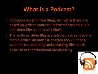 What is a Podcast? Podcasts descend from Blogs, but while these are based on written content, Podcasts focus on audio and video files as an ‘audio blog’. The audio or video files are selected and sent to the media device via podcast-enabled RSS 2.0 feeds, what makes uploading and recording files much easier than the traditional broadcasting . 