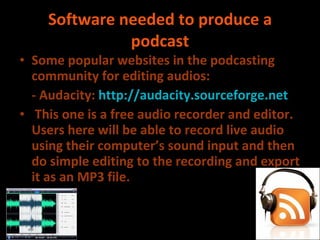 Software needed to produce a podcast Some popular websites in the podcasting community for editing audios: - Audacity:  http://audacity.sourceforge.net This one is a free audio recorder and editor. Users here will be able to record live audio using their computer’s sound input and then do simple editing to the recording and export it as an MP3 file. 