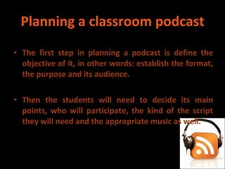 Planning a classroom podcast The first step in planning a podcast is define the objective of it, in other words: establish the format, the purpose and its audience. Then the students will need to decide its main points, who will participate, the kind of the script they will need and the appropriate music as well. 
