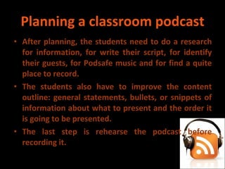 Planning a classroom podcast After planning, the students need to do a research for information, for write their script, for identify their guests, for Podsafe music and for find a quite place to record. The students also have to improve the content outline: general statements, bullets, or snippets of information about what to present and the order it is going to be presented. The last step is rehearse the podcast before recording it. 