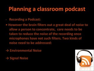 Planning a classroom podcast Recording a Podcast: •  However the brain filters out a great deal of noise to allow a person to concentrate,  care needs to be taken to reduce the noise of the recording once microphones have not such filters. Two kinds of noise need to be addressed: ->  Environmental Noise ->  Signal Noise 