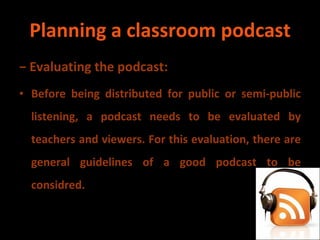 Planning a classroom podcast −  Evaluating the podcast: Before being distributed for public or semi-public listening, a podcast needs to be evaluated by teachers and viewers. For this evaluation, there are general guidelines of a good podcast to be considred. 