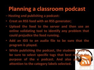 Planning a classroom podcast −  Hosting and publishing a podcast: Creat an RSS feed with an RSS generator; Upload the feed to the server and then use an online validating tool to identify any problem that could prejudice the feed running. Add an ID3 to an audio file to be sure that the program is played. While publishing the podcast, the students need to be sure to select specific tags that best reflect the purpose of the e podcast. And also pay close attention to the category labels selected. 