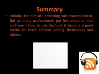 Summary Initially, the aim of Podcasting was entertainment. But as many professionals got interested on this and learnt how to use the tool, it became a good media to share content among themselves and others.  